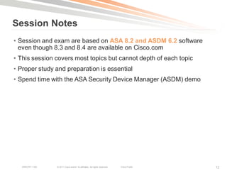 Session Notes
• Session and exam are based on ASA 8.2 and ASDM 6.2 software
  even though 8.3 and 8.4 are available on Cisco.com
• This session covers most topics but cannot depth of each topic
• Proper study and preparation is essential
• Spend time with the ASA Security Device Manager (ASDM) demo




   BRKCRT-1160   © 2011 Cisco and/or its affiliates. All rights reserved.   Cisco Public   12
 