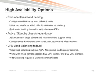 High Availability Options
• Redundant head-end peering
  Configure two head-ends with 2 IPsec tunnels
  Utilize two interfaces with 2 ISPs for additional redundancy
  Static route tracking is used to switch between ISPs

• Active / Standby chassis redundancy
  ASA must be in single context and routed mode to support VPNs
  Configure both Failover link and Stateful link to preserve VPN sessions

• VPN Load Balancing feature
  Virtual load balancing built into ASA. No external load balancer required.
  Works with IPsec (remote access), SSL VPN tunnels, and SSL VPN clientless
  VPN Clustering requires a Unified Client Certificate




  BRKCRT-1160     © 2011 Cisco and/or its affiliates. All rights reserved.   Cisco Public   119
 