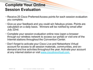 Complete Your Online
Session Evaluation
• Receive 25 Cisco Preferred Access points for each session evaluation
  you complete.
• Give us your feedback and you could win fabulous prizes. Points are
  calculated on a daily basis. Winners will be notified by email after
  July 22nd.
• Complete your session evaluation online now (open a browser
  through our wireless network to access our portal) or visit one of the
  Internet stations throughout the Convention Center.
• Don‘t forget to activate your Cisco Live and Networkers Virtual
  account for access to all session materials, communities, and on-
  demand and live activities throughout the year. Activate your account
  at any internet station or visit www.ciscolivevirtual.com.




   BRKCRT-1160   © 2011 Cisco and/or its affiliates. All rights reserved.   Cisco Public   122
 