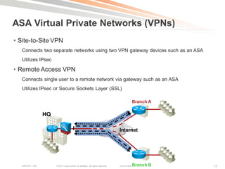 ASA Virtual Private Networks (VPNs)
• Site-to-Site VPN
   Connects two separate networks using two VPN gateway devices such as an ASA
   Utilizes IPsec

• Remote Access VPN
   Connects single user to a remote network via gateway such as an ASA
   Utilizes IPsec or Secure Sockets Layer (SSL)

                                                                                                Branch A

                 HQ

                                                                                 Internet




   BRKCRT-1160        © 2011 Cisco and/or its affiliates. All rights reserved.   Cisco Public   Branch B   17
 