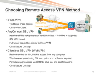 Choosing Remote Access VPN Method

• IPsec VPN
                                              Home Office
  Traditional IPsec access                                                                  Corporate
                                            Computer Kiosk                                  Network
  Cisco VPN Client
• AnyConnect SSL VPN
  Recommended next generation remote access – Windows 7 supported
  SSL VPN based
  Full tunnel capabilities similar to IPsec VPN
  Cisco Secure Desktop
• Clientless SSL VPN (WebVPN)
  Recommended for thin, flexible access from any computer
  Web browser based using SSL encryption – no software required
  Permits network access via HTTP/S, plug-ins, and port forwarding
  Cisco Secure Desktop

  BRKCRT-1160     © 2011 Cisco and/or its affiliates. All rights reserved.   Cisco Public               19
 