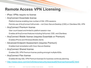 Remote Access VPN Licensing
• IPsec VPNs require no license
• AnyConnect Essentials license
   Platform license enabling max number of SSL VPN sessions
   Permits use of AnyConnect full tunnels – not Cisco Secure Desktop (CSD) or Clientless SSL VPN
• AnyConnect Premium license
   User count based and limited to platform session max
   Enables all AnyConnect features including full tunnel, CSD, and Clientless
• AnyConnect Mobile license (requires Essentials or Premium)
   Enables iPhone and Windows Mobile clients
• Advanced Endpoint Assessment (requires Premium)
   Enables host remediation with Cisco Secure Desktop
• AnyConnect Shared license
   Enables SSL VPN Premium license pooling amongst multiple ASAs
• AnyConnect Flex license
   Enables 60-day SSL VPN Premium licenses for business continuity planning
• http://www.cisco.com/en/US/docs/security/asa/asa82/license/license82.html

   BRKCRT-1160      © 2011 Cisco and/or its affiliates. All rights reserved.   Cisco Public        22
 