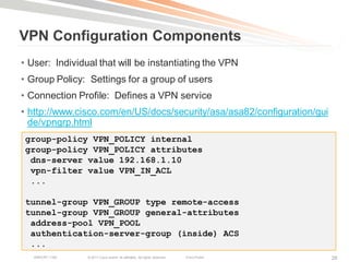 VPN Configuration Components
• User: Individual that will be instantiating the VPN
• Group Policy: Settings for a group of users
• Connection Profile: Defines a VPN service
• http://www.cisco.com/en/US/docs/security/asa/asa82/configuration/gui
  de/vpngrp.html
 group-policy VPN_POLICY internal
 group-policy VPN_POLICY attributes
  dns-server value 192.168.1.10
  vpn-filter value VPN_IN_ACL
  ...

 tunnel-group VPN_GROUP type remote-access
 tunnel-group VPN_GROUP general-attributes
  address-pool VPN_POOL
  authentication-server-group (inside) ACS
  ...
   BRKCRT-1160   © 2011 Cisco and/or its affiliates. All rights reserved.   Cisco Public   26
 