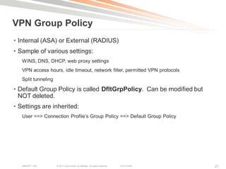 VPN Group Policy
• Internal (ASA) or External (RADIUS)
• Sample of various settings:
   WINS, DNS, DHCP, web proxy settings
   VPN access hours, idle timeout, network filter, permitted VPN protocols
   Split tunneling

• Default Group Policy is called DfltGrpPolicy. Can be modified but
  NOT deleted.
• Settings are inherited:
   User ==> Connection Profile‘s Group Policy ==> Default Group Policy




   BRKCRT-1160       © 2011 Cisco and/or its affiliates. All rights reserved.   Cisco Public   27
 