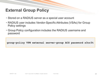 External Group Policy
• Stored on a RADIUS server as a special user account
• RADIUS user includes Vendor-Specific Attributes (VSAs) for Group
  Policy settings
• Group Policy configuration includes the RADIUS username and
  password


group-policy VPN external server-group ACS password s3cr3t




  BRKCRT-1160   © 2011 Cisco and/or its affiliates. All rights reserved.   Cisco Public   28
 