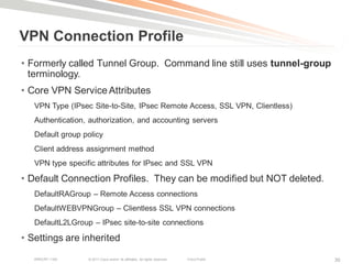 VPN Connection Profile
• Formerly called Tunnel Group. Command line still uses tunnel-group
  terminology.
• Core VPN Service Attributes
   VPN Type (IPsec Site-to-Site, IPsec Remote Access, SSL VPN, Clientless)
   Authentication, authorization, and accounting servers
   Default group policy
   Client address assignment method
   VPN type specific attributes for IPsec and SSL VPN

• Default Connection Profiles. They can be modified but NOT deleted.
   DefaultRAGroup – Remote Access connections
   DefaultWEBVPNGroup – Clientless SSL VPN connections
   DefaultL2LGroup – IPsec site-to-site connections

• Settings are inherited
   BRKCRT-1160    © 2011 Cisco and/or its affiliates. All rights reserved.   Cisco Public   30
 