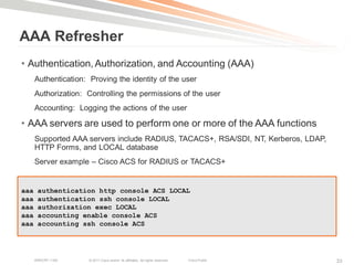 AAA Refresher
• Authentication, Authorization, and Accounting (AAA)
      Authentication: Proving the identity of the user
      Authorization: Controlling the permissions of the user
      Accounting: Logging the actions of the user

• AAA servers are used to perform one or more of the AAA functions
      Supported AAA servers include RADIUS, TACACS+, RSA/SDI, NT, Kerberos, LDAP,
      HTTP Forms, and LOCAL database
      Server example – Cisco ACS for RADIUS or TACACS+


aaa    authentication http console ACS LOCAL
aaa    authentication ssh console LOCAL
aaa    authorization exec LOCAL
aaa    accounting enable console ACS
aaa    accounting ssh console ACS




      BRKCRT-1160     © 2011 Cisco and/or its affiliates. All rights reserved.   Cisco Public   33
 