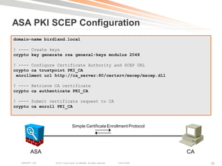 ASA PKI SCEP Configuration
domain-name birdland.local

! ---- Create keys
crypto key generate rsa general-keys modulus 2048

! ---- Configure Certificate Authority and SCEP URL
crypto ca trustpoint PKI_CA
 enrollment url http://ca_server:80/certsrv/mscep/mscep.dll

! ---- Retrieve CA certificate
crypto ca authenticate PKI_CA

! ---- Submit certificate request to CA
crypto ca enroll PKI_CA



                                   Simple Certificate Enrollment Protocol




         ASA                                                                               CA
   BRKCRT-1160   © 2011 Cisco and/or its affiliates. All rights reserved.   Cisco Public        35
 