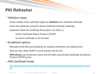 PKI Refresher
• Validation steps
   Check validity of the certificate based on date/time and certificate attributes
   Check the certificate using the stored Certificate Authority certificate
   (optional) Check the Certificate Revocation List (CRL) or
             Online Certificate Status Protocol (OCSP)
             to ensure certificate is not revoked

• Enrollment options
   Manually enroll ASA and endpoints by creating certificates and loading them
   ASA can also utilize SCEP to enroll directly with the CA
   VPN Clients can enrollment online with the ASA using Simple Certificate Enrollment
   Protocol (SCEP) proxy

• ASA Certificate Guide
   http://www.cisco.com/en/US/docs/security/asa/asa82/configuration/guide/cert_cfg.ht
   ml
   BRKCRT-1160        © 2011 Cisco and/or its affiliates. All rights reserved.   Cisco Public   36
 