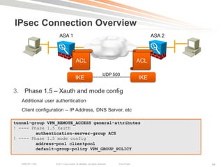 IPsec Connection Overview
                      ASA 1                                                                        ASA 2




                                        ACL                                                  ACL

                                                                      UDP 500
                                        IKE                                                  IKE

3. Phase 1.5 – Xauth and mode config
   Additional user authentication
   Client configuration – IP Address, DNS Server, etc

tunnel-group VPN_REMOTE_ACCESS general-attributes
! ---- Phase 1.5 Xauth
         authentication-server-group ACS
! ---- Phase 1.5 mode config
         address-pool clientpool
         default-group-policy VPN_GROUP_POLICY


   BRKCRT-1160     © 2011 Cisco and/or its affiliates. All rights reserved.   Cisco Public                 44
 