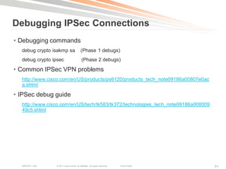 Debugging IPSec Connections
• Debugging commands
  debug crypto isakmp sa                  (Phase 1 debugs)
  debug crypto ipsec                       (Phase 2 debugs)

• Common IPSec VPN problems
  http://www.cisco.com/en/US/products/ps6120/products_tech_note09186a00807e0ac
  a.shtml

• IPSec debug guide
  http://www.cisco.com/en/US/tech/tk583/tk372/technologies_tech_note09186a008009
  49c5.shtml




  BRKCRT-1160   © 2011 Cisco and/or its affiliates. All rights reserved.   Cisco Public   51
 