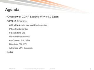 Agenda
• Overview of CCNP Security VPN v1.0 Exam
• VPN v1.0 Topics
  ASA VPN Architecture and Fundamentals
  IPSec Fundamentals
  IPSec Site to Site
  IPSec Remote Access
  AnyConnect SSL VPN
  Clientless SSL VPN
  Advanced VPN Concepts

• Q&A




  BRKCRT-1160     © 2011 Cisco and/or its affiliates. All rights reserved.   Cisco Public   5
 