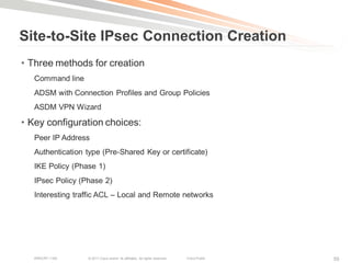 Site-to-Site IPsec Connection Creation
• Three methods for creation
   Command line
   ADSM with Connection Profiles and Group Policies
   ASDM VPN Wizard

• Key configuration choices:
   Peer IP Address
   Authentication type (Pre-Shared Key or certificate)
   IKE Policy (Phase 1)
   IPsec Policy (Phase 2)
   Interesting traffic ACL – Local and Remote networks




   BRKCRT-1160    © 2011 Cisco and/or its affiliates. All rights reserved.   Cisco Public   55
 
