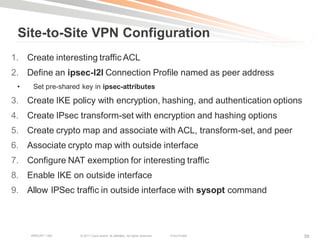 Site-to-Site VPN Configuration
1. Create interesting traffic ACL
2. Define an ipsec-l2l Connection Profile named as peer address
 •    Set pre-shared key in ipsec-attributes

3. Create IKE policy with encryption, hashing, and authentication options
4. Create IPsec transform-set with encryption and hashing options
5. Create crypto map and associate with ACL, transform-set, and peer
6. Associate crypto map with outside interface
7. Configure NAT exemption for interesting traffic
8. Enable IKE on outside interface
9. Allow IPSec traffic in outside interface with sysopt command



     BRKCRT-1160    © 2011 Cisco and/or its affiliates. All rights reserved.   Cisco Public   58
 