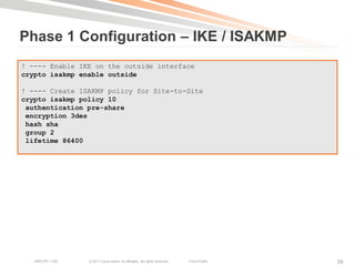 Phase 1 Configuration – IKE / ISAKMP
! ---- Enable IKE on the outside interface
crypto isakmp enable outside

! ---- Create ISAKMP policy for Site-to-Site
crypto isakmp policy 10
 authentication pre-share
 encryption 3des
 hash sha
 group 2
 lifetime 86400




   BRKCRT-1160   © 2011 Cisco and/or its affiliates. All rights reserved.   Cisco Public   59
 