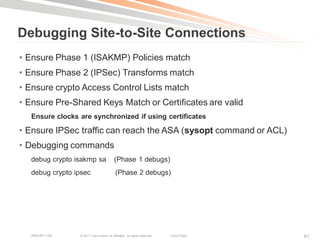 Debugging Site-to-Site Connections
• Ensure Phase 1 (ISAKMP) Policies match
• Ensure Phase 2 (IPSec) Transforms match
• Ensure crypto Access Control Lists match
• Ensure Pre-Shared Keys Match or Certificates are valid
   Ensure clocks are synchronized if using certificates

• Ensure IPSec traffic can reach the ASA (sysopt command or ACL)
• Debugging commands
   debug crypto isakmp sa                  (Phase 1 debugs)
   debug crypto ipsec                       (Phase 2 debugs)




   BRKCRT-1160   © 2011 Cisco and/or its affiliates. All rights reserved.   Cisco Public   61
 