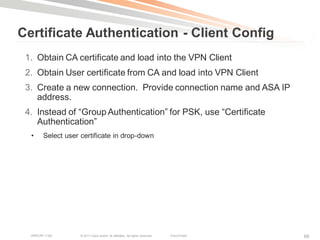 Certificate Authentication - Client Config
 1. Obtain CA certificate and load into the VPN Client
 2. Obtain User certificate from CA and load into VPN Client
 3. Create a new connection. Provide connection name and ASA IP
    address.
 4. Instead of ―Group Authentication‖ for PSK, use ―Certificate
    Authentication‖
  •     Select user certificate in drop-down




  BRKCRT-1160       © 2011 Cisco and/or its affiliates. All rights reserved.   Cisco Public   66
 