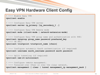 Easy VPN Hardware Client Config
! ---- Enable Easy VPN
vpnclient enable

! ---- Configure Easy VPN server
vpnclient server ip_primary [ip_secondary_1 …]

! ---- Configure Easy VPN Remote mode
vpnclient mode {client-mode | network-extension-mode}

! ---- Configure Easy VPN group name and authentication with PSK:
vpnclient vpngroup group_name password preshared_key
! ---- OR PKI:
vpnclient trustpoint trustpoint_name [chain]

! ---- Configure automatic Xauth authentication (if required)
vpnclient username xauth_username password xauth password

! ---- Split tunneling (if required)
vpnclient nem-st-autoconnect

! ---- Configure remote management.
! ---- Tunneled over IPsec or over the clear network.
vpnclient management [ clear | tunnel management_ip management_mask ]


   BRKCRT-1160   © 2011 Cisco and/or its affiliates. All rights reserved.   Cisco Public   69
 