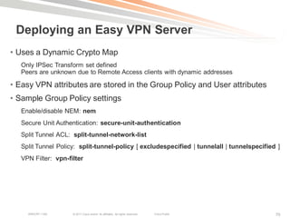 Deploying an Easy VPN Server
• Uses a Dynamic Crypto Map
   Only IPSec Transform set defined
   Peers are unknown due to Remote Access clients with dynamic addresses

• Easy VPN attributes are stored in the Group Policy and User attributes
• Sample Group Policy settings
   Enable/disable NEM: nem
   Secure Unit Authentication: secure-unit-authentication
   Split Tunnel ACL: split-tunnel-network-list
   Split Tunnel Policy: split-tunnel-policy [ excludespecified | tunnelall | tunnelspecified ]
   VPN Filter: vpn-filter




     BRKCRT-1160     © 2011 Cisco and/or its affiliates. All rights reserved.   Cisco Public   70
 