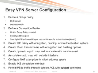 Easy VPN Server Configuration
1.   Define a Group Policy
 •     DNS server
 •     Default domain
2.   Define a Connection Profile
 •     Link to Group Policy created
 •     Specify address pool
 •     Specify IKE Pre-Shared Key or use certificates for authentication (Xauth)
3.   Create IKE policy with encryption, hashing, and authentication options
4.   Create IPsec transform-set with encryption and hashing options
5.   Create dynamic crypto map and associate with transform-set
6.   Associate crypto map with outside interface
7.   Configure NAT exemption for client address space
8.   Enable IKE on outside interface
9.   Permit IPSec traffic through outside ACL with sysopt command
      BRKCRT-1160       © 2011 Cisco and/or its affiliates. All rights reserved.   Cisco Public   71
 