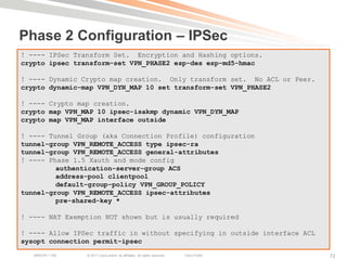 Phase 2 Configuration – IPSec
! ---- IPSec Transform Set. Encryption and Hashing options.
crypto ipsec transform-set VPN_PHASE2 esp-des esp-md5-hmac

! ---- Dynamic Crypto map creation. Only transform set. No ACL or Peer.
crypto dynamic-map VPN_DYN_MAP 10 set transform-set VPN_PHASE2

! ---- Crypto map creation.
crypto map VPN_MAP 10 ipsec-isakmp dynamic VPN_DYN_MAP
crypto map VPN_MAP interface outside

! ---- Tunnel Group (aka Connection Profile) configuration
tunnel-group VPN_REMOTE_ACCESS type ipsec-ra
tunnel-group VPN_REMOTE_ACCESS general-attributes
! ---- Phase 1.5 Xauth and mode config
         authentication-server-group ACS
         address-pool clientpool
         default-group-policy VPN_GROUP_POLICY
tunnel-group VPN_REMOTE_ACCESS ipsec-attributes
         pre-shared-key *

! ---- NAT Exemption NOT shown but is usually required

! ---- Allow IPSec traffic in without specifying in outside interface ACL
sysopt connection permit-ipsec
   BRKCRT-1160   © 2011 Cisco and/or its affiliates. All rights reserved.   Cisco Public   72
 