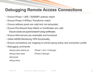 Debugging Remote Access Connections
• Ensure Phase 1 (IKE / ISAKMP) policies match
• Ensure Phase 2 (IPSec) Transforms match
• Ensure address pools are valid and not exhausted
• Ensure Pre-Shared Keys Match or Certificates are valid
   Ensure clocks are synchronized if using certificates
• Ensure AAA servers are reachable and functional
• Utilize ASDM Monitoring VPN functionality
• Ensure connections are mapping to correct group policy and connection profile
• Debugging commands
   debug crypto isakmp sa                      (Phase 1 and 1.5 debugs)
   debug crypto ipsec                          (Phase 2 debugs)
   debug aaa
   debug radius




   BRKCRT-1160      © 2011 Cisco and/or its affiliates. All rights reserved.   Cisco Public   73
 