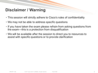 Disclaimer / Warning
• This session will strictly adhere to Cisco‘s rules of confidentiality
• We may not be able to address specific questions
• If you have taken the exam please refrain from asking questions from
  the exam—this is a protection from disqualification
• We will be available after the session to direct you to resources to
  assist with specific questions or to provide clarification




   BRKCRT-1160   © 2011 Cisco and/or its affiliates. All rights reserved.   Cisco Public   7
 