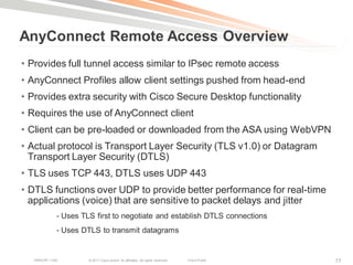 AnyConnect Remote Access Overview
• Provides full tunnel access similar to IPsec remote access
• AnyConnect Profiles allow client settings pushed from head-end
• Provides extra security with Cisco Secure Desktop functionality
• Requires the use of AnyConnect client
• Client can be pre-loaded or downloaded from the ASA using WebVPN
• Actual protocol is Transport Layer Security (TLS v1.0) or Datagram
  Transport Layer Security (DTLS)
• TLS uses TCP 443, DTLS uses UDP 443
• DTLS functions over UDP to provide better performance for real-time
  applications (voice) that are sensitive to packet delays and jitter
             - Uses TLS first to negotiate and establish DTLS connections
             - Uses DTLS to transmit datagrams


   BRKCRT-1160        © 2011 Cisco and/or its affiliates. All rights reserved.   Cisco Public   77
 