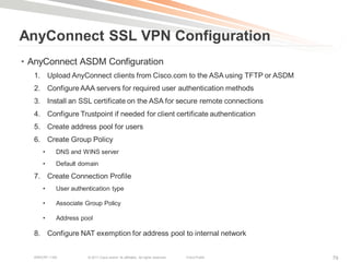 AnyConnect SSL VPN Configuration
• AnyConnect ASDM Configuration
  1. Upload AnyConnect clients from Cisco.com to the ASA using TFTP or ASDM
  2. Configure AAA servers for required user authentication methods
  3. Install an SSL certificate on the ASA for secure remote connections
  4. Configure Trustpoint if needed for client certificate authentication
  5. Create address pool for users
  6. Create Group Policy
      •     DNS and WINS server
      •     Default domain

  7. Create Connection Profile
      •     User authentication type

      •     Associate Group Policy

      •     Address pool

  8. Configure NAT exemption for address pool to internal network


  BRKCRT-1160          © 2011 Cisco and/or its affiliates. All rights reserved.   Cisco Public   79
 