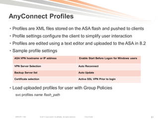 AnyConnect Profiles
• Profiles are XML files stored on the ASA flash and pushed to clients
• Profile settings configure the client to simplify user interaction
• Profiles are edited using a text editor and uploaded to the ASA in 8.2
• Sample profile settings
  ASA VPN hostname or IP address                                                     Enable Start Before Logon for Windows users


  VPN Server Selection                                                               Auto Reconnect

  Backup Server list                                                                 Auto Update

  Certificate selection                                                              Active SSL VPN Prior to login


• Load uploaded profiles for user with Group Policies
   svc profiles name flash_path




   BRKCRT-1160            © 2011 Cisco and/or its affiliates. All rights reserved.       Cisco Public                              81
 