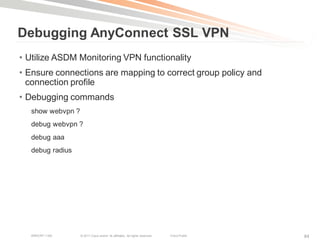 Debugging AnyConnect SSL VPN
• Utilize ASDM Monitoring VPN functionality
• Ensure connections are mapping to correct group policy and
  connection profile
• Debugging commands
  show webvpn ?
  debug webvpn ?
  debug aaa
  debug radius




   BRKCRT-1160    © 2011 Cisco and/or its affiliates. All rights reserved.   Cisco Public   84
 