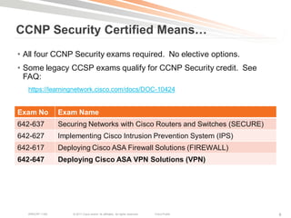 CCNP Security Certified Means…
• All four CCNP Security exams required. No elective options.
• Some legacy CCSP exams qualify for CCNP Security credit. See
  FAQ:
  https://learningnetwork.cisco.com/docs/DOC-10424


Exam No          Exam Name
642-637          Securing Networks with Cisco Routers and Switches (SECURE)
642-627          Implementing Cisco Intrusion Prevention System (IPS)
642-617          Deploying Cisco ASA Firewall Solutions (FIREWALL)
642-647          Deploying Cisco ASA VPN Solutions (VPN)




   BRKCRT-1160       © 2011 Cisco and/or its affiliates. All rights reserved.   Cisco Public   8
 