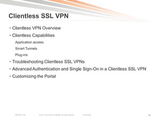 Clientless SSL VPN
• Clientless VPN Overview
• Clientless Capabilities
   Application access
   Smart Tunnels
   Plug-ins

• Troubleshooting Clientless SSL VPNs
• Advanced Authentication and Single Sign-On in a Clientless SSL VPN
• Customizing the Portal




   BRKCRT-1160     © 2011 Cisco and/or its affiliates. All rights reserved.   Cisco Public   86
 