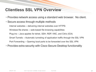 Clientless SSL VPN Overview
• Provides network access using a standard web browser. No client.
• Secure access through multiple methods
   Internal websites – delivering internal websites over HTTPS
   Windows file shares – web-based file browsing capabilities
   Plug-ins – Java applets for telnet, SSH, RDP, VNC, and Citrix (ICA)
   Smart Tunnels – Automatic tunneling of application traffic through the SSL VPN
   Port Forwarding – Opening local ports to be forwarded over the SSL VPN

• Provides extra security with Cisco Secure Desktop functionality




   BRKCRT-1160    © 2011 Cisco and/or its affiliates. All rights reserved.   Cisco Public   87
 