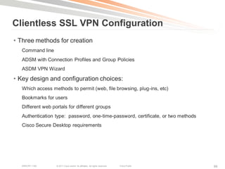 Clientless SSL VPN Configuration
• Three methods for creation
   Command line
   ADSM with Connection Profiles and Group Policies
   ASDM VPN Wizard

• Key design and configuration choices:
   Which access methods to permit (web, file browsing, plug-ins, etc)
   Bookmarks for users
   Different web portals for different groups
   Authentication type: password, one-time-password, certificate, or two methods
   Cisco Secure Desktop requirements




   BRKCRT-1160     © 2011 Cisco and/or its affiliates. All rights reserved.   Cisco Public   88
 