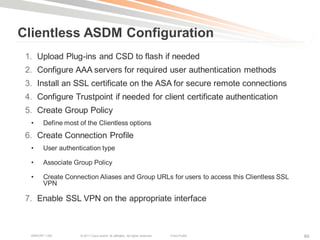 Clientless ASDM Configuration
 1. Upload Plug-ins and CSD to flash if needed
 2. Configure AAA servers for required user authentication methods
 3. Install an SSL certificate on the ASA for secure remote connections
 4. Configure Trustpoint if needed for client certificate authentication
 5. Create Group Policy
  •     Define most of the Clientless options
 6. Create Connection Profile
  •     User authentication type

  •     Associate Group Policy

  •     Create Connection Aliases and Group URLs for users to access this Clientless SSL
        VPN

 7. Enable SSL VPN on the appropriate interface



  BRKCRT-1160       © 2011 Cisco and/or its affiliates. All rights reserved.   Cisco Public   89
 