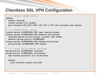Clientless SSL VPN Configuration
! ---- Global webvpn config
webvpn
  enable outside
  tunnel-group-list enable
  port-forward PF_LIST 8080 192.168.1.200 www Intranet web server

! ---- Tunnel group config
tunnel-group CLIENTLESS_VPN type remote-access
tunnel-group CLIENTLESS_VPN general-attributes
  authentication-server-group (inside) ACS LOCAL
  default-group-policy CLIENTLESS
tunnel-group CLIENTLESS_VPN webvpn-attributes
  group-alias CLIENTLESS_VPN enable

! ---- Group Policy webvpn settings
group-policy CLIENTLESS internal
group-policy CLIENTLESS attributes
  vpn-tunnel-protocol ssl-clientless
  ...
  webvpn
    port-forward enable PF_LIST
    ...



   BRKCRT-1160   © 2011 Cisco and/or its affiliates. All rights reserved.   Cisco Public   90
 