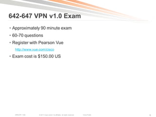 642-647 VPN v1.0 Exam
• Approximately 90 minute exam
• 60-70 questions
• Register with Pearson Vue
  http://www.vue.com/cisco

• Exam cost is $150.00 US




  BRKCRT-1160   © 2011 Cisco and/or its affiliates. All rights reserved.   Cisco Public   9
 
