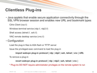 Clientless Plug-ins
• Java applets that enable secure application connectivity through the
  SSL VPN browser session and enables new URL and bookmark types
   Citrix Client (ica://)
   Windows terminal service (rdp://, rdp2://)
   Shell access (telnet://, ssh://)
   VNC remote desktop service (vnc://)

• Configuration
   Load the plug-in files to ASA flash or TFTP server
   Issue the privileged exec command to load the plug-in
             import webvpn plug-in protocol [ rdp | rdp2 | ssh, telnet | vnc ] URL
   To remove a plug-in
             revert webvpn plug-in protocol [ rdp | rdp2 | ssh, telnet | vnc ]
   * Plug-ins DO NOT require administrator privileges on the remote system to run

   BRKCRT-1160        © 2011 Cisco and/or its affiliates. All rights reserved.   Cisco Public   98
 