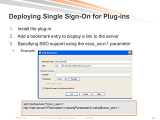 Deploying Single Sign-On for Plug-ins
1. Install the plug-in
2. Add a bookmark entry to display a link to the server
3. Specifying SSO support using the csco_sso=1 parameter
 •        Example:




             ssh://sshserver/?csco_sso=1
             rdp://rdp-server/?Parameter1=value&Parameter2=value&csco_sso=1


     BRKCRT-1160       © 2011 Cisco and/or its affiliates. All rights reserved.   Cisco Public   99
 
