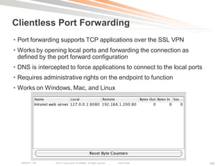 Clientless Port Forwarding
• Port forwarding supports TCP applications over the SSL VPN
• Works by opening local ports and forwarding the connection as
  defined by the port forward configuration
• DNS is intercepted to force applications to connect to the local ports
• Requires administrative rights on the endpoint to function
• Works on Windows, Mac, and Linux




   BRKCRT-1160   © 2011 Cisco and/or its affiliates. All rights reserved.   Cisco Public   100
 
