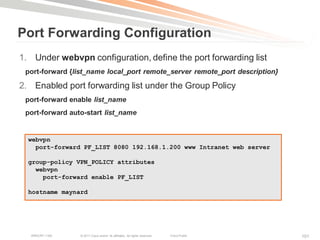 Port Forwarding Configuration
1. Under webvpn configuration, define the port forwarding list
 port-forward {list_name local_port remote_server remote_port description}

2. Enabled port forwarding list under the Group Policy
 port-forward enable list_name
 port-forward auto-start list_name


  webvpn
    port-forward PF_LIST 8080 192.168.1.200 www Intranet web server

  group-policy VPN_POLICY attributes
    webvpn
      port-forward enable PF_LIST

  hostname maynard




   BRKCRT-1160   © 2011 Cisco and/or its affiliates. All rights reserved.   Cisco Public   101
 