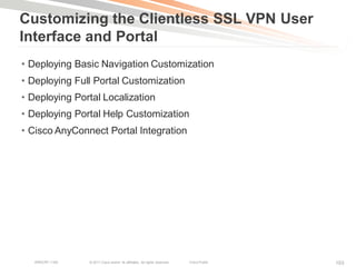 Customizing the Clientless SSL VPN User
Interface and Portal
• Deploying Basic Navigation Customization
• Deploying Full Portal Customization
• Deploying Portal Localization
• Deploying Portal Help Customization
• Cisco AnyConnect Portal Integration




   BRKCRT-1160   © 2011 Cisco and/or its affiliates. All rights reserved.   Cisco Public   103
 
