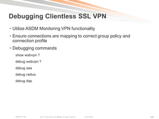 Debugging Clientless SSL VPN
• Utilize ASDM Monitoring VPN functionality
• Ensure connections are mapping to correct group policy and
  connection profile
• Debugging commands
  show webvpn ?
  debug webvpn ?
  debug aaa
  debug radius
  debug dap




   BRKCRT-1160    © 2011 Cisco and/or its affiliates. All rights reserved.   Cisco Public   106
 