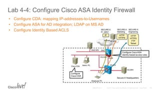 Lab 4-4: Configure Cisco ASA Identity Firewall
• Configure CDA: mapping IP-addresses-to-Usernames
• Configure ASA for AD integration; LDAP on MS AD
• Configure Identity Based ACLS
 