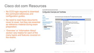 Cisco dot com Resources
• No CCO login required to download
the command references and
configuration guides.
• No need to read these documents
cover to cover, but they are essential
as reference material during exam
preparation.
• ‘Overview’ or ‘Information About’
section very helpful for each of the
many topics and features covered on
the exams.
 