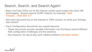Search, Search, and Search Again!
• Many YouTube VODs out on the Internet contain good insight into Cisco ISE
technologies. Search beyond CCNP material, for example: “ASA
Firewall”…“ASA NAT 9.1”
• Not every document out on the Internet is 100% correct, so verify your findings,
then share!!!
• Cisco Configuration documents are a good resource.
• These documents provide valuable information into the theory behind different
ASA configuration challenges and the solutions.
• Key resource: for day-to-day work related problems and exam writers
 