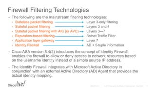 Firewall Filtering Technologies
• The following are the mainstream filtering technologies:
• Stateless packet filtering Layer 3-only filtering
• Stateful packet filtering Layers 3 and 4
• Stateful packet filtering with AIC (or AVC) Layers 3—7
• Reputation-based filtering Botnet Traffic Filter
• Application layer gateway Layer 7
• Identity Firewall AD + 5-tuple information
• Cisco ASA version 8.4(2) introduces the concept of Identity Firewall;
enables the firewall to allow or deny access to network resources based
on the username identity instead of a simple source IP address.
• The Identity Firewall integrates with Microsoft Active Directory in
conjunction with an external Active Directory (AD) Agent that provides the
actual identity mapping.
 