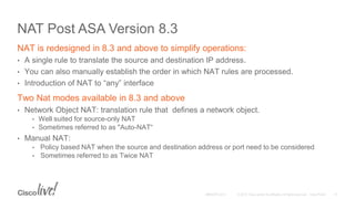 NAT Post ASA Version 8.3
NAT is redesigned in 8.3 and above to simplify operations:
• A single rule to translate the source and destination IP address.
• You can also manually establish the order in which NAT rules are processed.
• Introduction of NAT to “any” interface
Two Nat modes available in 8.3 and above
• Network Object NAT: translation rule that defines a network object.
• Well suited for source-only NAT
• Sometimes referred to as "Auto-NAT“
• Manual NAT:
• Policy based NAT when the source and destination address or port need to be considered
• Sometimes referred to as Twice NAT
 