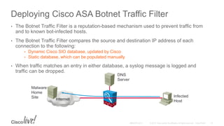 Deploying Cisco ASA Botnet Traffic Filter
• The Botnet Traffic Filter is a reputation-based mechanism used to prevent traffic from
and to known bot-infected hosts.
• The Botnet Traffic Filter compares the source and destination IP address of each
connection to the following:
• Dynamic Cisco SIO database, updated by Cisco
• Static database, which can be populated manually
• When traffic matches an entry in either database, a syslog message is logged and
traffic can be dropped.
 